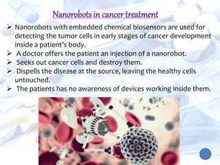  Nanorobots with embedded chemical biosensors are used for
detecting the tumor cells in early stages of cancer development
inside a patient’s body.
 A doctor offers the patient an injection of a nanorobot.
 Seeks out cancer cells and destroy them.
 Dispells the disease at the source, leaving the healthy cells
untouched.
 The patients has no awareness of devices working inside them.
Nanorobots in cancer treatment
 