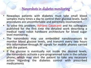 Nanorobots in diabetes monitoring
• Nowadays patients with diabetes must take small blood
samples many times a day to control their glucose levels. Such
procedures are uncomfortable and extremely inconvenient.
• To solve this problem, Adriano Cavalcanti and his colleagues
published for the first time the detailed work describing a
medical nano robot hardware architecture for blood sugar
level monitoring.
• The nanorobots may use embedded nanobiosensors to
monitor blood glucose levels, and transmit every two hours
this information through RF signals for mobile phones carried
with the patient.
• If the glucose is eventually not inside the desired levels,
the nanorobots activate a pre-programmed tune in the cellular
phone, which may alert the patient to take any necessary
action regarding the diabetes control with prescribed
medicaments
 