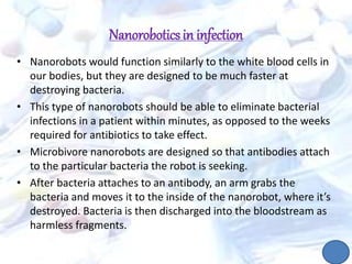 Nanoroboticsin infection
• Nanorobots would function similarly to the white blood cells in
our bodies, but they are designed to be much faster at
destroying bacteria.
• This type of nanorobots should be able to eliminate bacterial
infections in a patient within minutes, as opposed to the weeks
required for antibiotics to take effect.
• Microbivore nanorobots are designed so that antibodies attach
to the particular bacteria the robot is seeking.
• After bacteria attaches to an antibody, an arm grabs the
bacteria and moves it to the inside of the nanorobot, where it’s
destroyed. Bacteria is then discharged into the bloodstream as
harmless fragments.
 