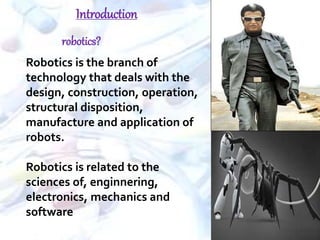  Robotics is the branch of
technology that deals with the
design, construction, operation,
structural disposition,
manufacture and application of
robots.
 Robotics is related to the
sciences of, enginnering,
electronics, mechanics and
software
Introduction
robotics?
 