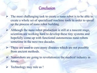 Conclusion
 The most challenging task to create a nano robot is to be able to
create a whole set of specialized machine tools in order to speed
up the process of nano robot building.
 Although the nano robot production is still at a nascent stage,
scientists are working hard to develop these tiny systems and
hopefully come up with functional autonomous nano robots
sometime in the next two decades.
 These are used to cure many diseases which are not possible
from ancient methods.
 Nanorobots are going to revolutionize the medical industry in
future.
 Technology may rule us !
 