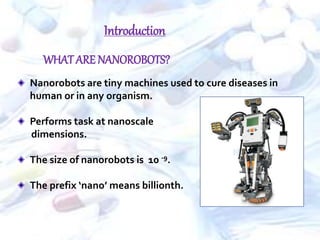 Nanorobots are tiny machines used to cure diseases in
human or in any organism.
Performs task at nanoscale
dimensions.
The size of nanorobots is 10 -9.
The prefix ‘nano’ means billionth.
WHATARE NANOROBOTS?
Introduction
 