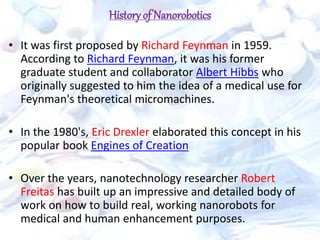 History of Nanorobotics
• It was first proposed by Richard Feynman in 1959.
According to Richard Feynman, it was his former
graduate student and collaborator Albert Hibbs who
originally suggested to him the idea of a medical use for
Feynman's theoretical micromachines.
• In the 1980's, Eric Drexler elaborated this concept in his
popular book Engines of Creation
• Over the years, nanotechnology researcher Robert
Freitas has built up an impressive and detailed body of
work on how to build real, working nanorobots for
medical and human enhancement purposes.
 
