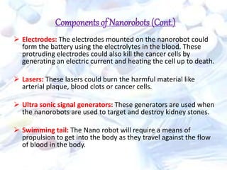 Components of Nanorobots (Cont.)
 Electrodes: The electrodes mounted on the nanorobot could
form the battery using the electrolytes in the blood. These
protruding electrodes could also kill the cancer cells by
generating an electric current and heating the cell up to death.
 Lasers: These lasers could burn the harmful material like
arterial plaque, blood clots or cancer cells.
 Ultra sonic signal generators: These generators are used when
the nanorobots are used to target and destroy kidney stones.
 Swimming tail: The Nano robot will require a means of
propulsion to get into the body as they travel against the flow
of blood in the body.
 