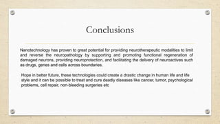 Conclusions
Nanotechnology has proven to great potential for providing neurotherapeutic modalities to limit
and reverse the neuropathology by supporting and promoting functional regeneration of
damaged neurons, providing neuroprotection, and facilitating the delivery of neuroactives such
as drugs, genes and cells across boundaries.
Hope in better future, these technologies could create a drastic change in human life and life
style and it can be possible to treat and cure deadly diseases like cancer, tumor, psychological
problems, cell repair, non-bleeding surgeries etc

 