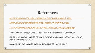 References
http:/
/www.alcor.org/Library
/html/MNTscenario.html
http:/
/www.sciencephoto.com/media/348330/view

http:/
/www.ncbi.nlm.nih.gov/pmc/articles/PMC2958320
The Year in Neurology 2, Volume 2 by Richard T. Johnson
APNF Asia Pacific Nanotechnology Forum News Journal Vol 6,
No. 1, January 2007
Nanorobot control design by Adriano Cavalcanti

 