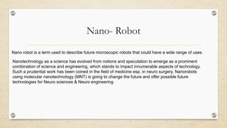 Nano- Robot
Nano robot is a term used to describe future microscopic robots that could have a wide range of uses.
Nanotechnology as a science has evolved from notions and speculation to emerge as a prominent
combination of science and engineering, which stands to impact innumerable aspects of technology.
Such a prudential work has been coined in the field of medicine esp. in neuro surgery. Nanorobots
using molecular nanotechnology (MNT) is going to change the future and offer possible future
technologies for Neuro sciences & Neuro engineering.

 