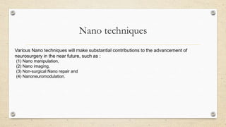 Nano techniques
Various Nano techniques will make substantial contributions to the advancement of
neurosurgery in the near future, such as :
(1) Nano manipulation,
(2) Nano imaging,
(3) Non-surgical Nano repair and
(4) Nanoneuromodulation.

 