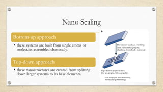 Nano Scaling
Bottom-up approach
• these systems are built from single atoms or
molecules assembled chemically.

Top-down approach
• these nanostructures are created from splitting
down larger systems to its base elements.

 