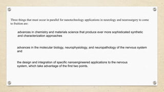 Three things that must occur in parallel for nanotechnology applications in neurology and neurosurgery to come
to fruition are:
advances in chemistry and materials science that produce ever more sophisticated synthetic
and characterization approaches

advances in the molecular biology, neurophysiology, and neuropathology of the nervous system
and

the design and integration of specific nanoengineered applications to the nervous
system, which take advantage of the first two points.

 