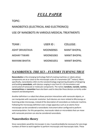 FULL PAPER<br />TOPIC:<br />NANOBOTICS (ELECTRICAL AND ELECTRONICS)<br />USE OF NANOBOTS IN VARIOUS MEDICAL TREATMENTS                                               <br /> <br />TEAM :                                  USER ID :              COLLEGE:<br />ASHIT SRIVASTAVA                  MOON00965           MANIT BHOPAL<br />AKSHAY TIWARI                        MOON01065           MANIT BHOPAL<br />MAYANK BHATIA                      MOON01051           MANIT BHOPAL<br />NANOBOTICS: THE SCI – FI STORY TURNING TRUE<br />Nanorobotics is the emerging technology field of creating machines or robots whose components are at or close to the microscopic scale of a nanometer (10−9 meters). More specifically, nanorobotics refers to the nanotechnology engineering discipline of designing and building nanorobots, with devices ranging in size from 0.1-10 micrometers and constructed of nanoscale or molecular components. The names nanobots, nanoids, nanites, nanomachines or nanomites have also been used to describe these devices currently under research and development.<br />Another definition is a robot that allows precision interactions with nanoscale objects, or can manipulate with nanoscale resolution. Such devices are more related to Microscopy or Scanning probe microscopy, instead of the description of nanorobots as molecular machine. Following the microscopy definition even a large apparatus such as an atomic force microscope can be considered a nanorobotic instrument when configured to perform nanomanipulation. For this perspective, macroscale robots or microrobots that can move with nanoscale precision can also be considered nanorobots.<br />Nanorobotics theory<br />Since nanorobots would be microscopic in size, it would probably be necessary for very large numbers of them to work together to perform microscopic and macroscopic tasks. These nanorobot swarms, both those incapable of replication (as in utility fog) and those capable of unconstrained replication in the natural environment (as in grey goo and its less common varian, are found in many science fiction stories, such as the Borg nanoprobes in Star Trek and The Outer Limits episode The New Breed.<br />Some proponents of nanorobotics, in reaction to the grey goo scare scenarios that they earlier helped to propagate, hold the view that nanorobots capable of replication outside of a restricted factory environment do not form a necessary part of a purported productive nanotechnology, and that the process of self-replication, if it were ever to be developed, could be made inherently safe. They further assert that their current plans for developing and using molecular manufacturing do not in fact include free-foraging replicators.<br />The most detailed theoretical discussion of nanorobotics, including specific design issues such as sensing, power communication, navigation, manipulation, locomotion, and onboard computation, has been presented in the medical context of nanomedicine by Robert Freitas. Some of these discussions remain at the level of unbuildable generality and do not approach the level of detailed engineering<br />Cancer<br />Cancer  (medical term: malignant neoplasm) is a class of diseases in which a group of cells display uncontrolled growth, invasion that intrudes upon and destroys adjacent tissues, and sometimes metastasis, or spreading to other locations in the body via lymph or blood. These three malignant properties of cancers differentiate them from benign tumors, which do not invade or metastasize.<br />Researchers divide the causes of cancer into two groups: those with an environmental cause and those with a hereditary genetic cause. Cancer is primarily an environmental disease, though genetics influence the risk of some cancers.Common environmental factors leading to cancer include: tobacco, diet and obesity, infections, radiation, lack of physical activity, and environmental pollutants.These environmental factors cause or enhance abnormalities in the genetic material of cells.Cell reproduction is an extremely complex process that is normally tightly regulated by several classes of genes, including oncogenes and tumor suppressor genes. Hereditary or acquired abnormalities in these regulatory genes can lead to the development of cancer. A small percentage of cancers, approximately five to ten percent, are entirely hereditary.<br />The presence of cancer can be suspected on the basis of symptoms, or findings on radiology. Definitive diagnosis of cancer, however, requires the microscopic examination of a biopsy specimen. Most cancers can be treated. Possible treatments include chemotherapy, radiotherapy and surgery. The prognosis is influenced by the type of cancer and the extent of disease. While cancer can affect people of all ages, and a few types of cancer are more common in children, the overall risk of developing cancer increases with age. In 2007 cancer caused about 13% of all human deaths worldwide (7.9 million). Rates are rising as more people live to an old age and lifestyles change in the developing world.<br />Treatments<br />Cancer can be treated by surgery, chemotherapy, radiation therapy, immunotherapy, monoclonal antibody therapy or other methods. The choice of therapy depends upon the location and grade of the tumor and the stage of the disease, as well as the general state of the patient (performance status). A number of experimental cancer treatments are also under development.<br />Complete removal of the cancer without damage to the rest of the body is the goal of treatment. Sometimes this can be accomplished by surgery, but the propensity of cancers to invade adjacent tissue or to spread to distant sites by microscopic metastasis often limits its effectiveness. The effectiveness of chemotherapy is often limited by toxicity to other tissues in the body. Radiation can also cause damage to normal tissue.<br />Chemotherapy<br />Chemotherapy is the treatment of cancer with drugs (quot;
anticancer drugsquot;
) that can destroy cancer cells. In current usage, the term quot;
chemotherapyquot;
 usually refers to cytotoxic drugs which affect rapidly dividing cells in general, in contrast with targeted therapy (see below). Chemotherapy drugs interfere with cell division in various possible ways, e.g. with the duplication of DNA or the separation of newly formed chromosomes. Most forms of chemotherapy target all rapidly dividing cells and are not specific to cancer cells, although some degree of specificity may come from the inability of many cancer cells to repair DNA damage, while normal cells generally can. Hence, chemotherapy has the potential to harm healthy tissue, especially those tissues that have a high replacement rate (e.g. intestinal lining). These cells usually repair themselves after chemotherapy.<br />Because some drugs work better together than alone, two or more drugs are often given at the same time. This is called quot;
combination chemotherapyquot;
; most chemotherapy regimens are given in a combination.<br />The treatment of some leukaemias and lymphomas requires the use of high-dose chemotherapy, and total body irradiation (TBI). This treatment ablates the bone marrow, and hence the body's ability to recover and repopulate the blood. For this reason, bone marrow, or peripheral blood stem cell harvesting is carried out before the ablative part of the therapy, to enable quot;
rescuequot;
 after the treatment has been given. This is known as autologous stem cell transplantation. Alternatively, hematopoietic stem cells may be transplanted from a matched unrelated donor (MUD).<br />What Are the Capabilities of Nanobots?<br />If you are at all familiar with nanotechnology you may have also heard about nanobots, but since nanotechnology itself has such a diverse application it can be difficult to ascertain exactly what nanobots do.<br />As a matter of fact, technically speaking nanorobots, or nanobots, don’t do anything yet—they haven’t been formally invented. Researchers are hard at work developing them, however, and based on their promising progress they anticipate that the public debut of a working team of nanobots will occur sometime in the next 25 years if not before then. In other words, these microscopic robots are the next big thing.<br />So just what is so great about having a robot that measures only six atoms across? Since this tiny size gives them the ability to interact at the bacteria and virus level, nanobots’ main function will probably be medical. They have the potential to revolutionize the medical community in almost every way. Nanorobots are so tiny that they could be easily injected into the bloodstream, where they would then float through your circulatory system in order to locate and fix problem areas of your body<br />This has especially meaningful ramifications for cancer research and other serious diseases. It is thought that once the nanobot has been fully developed, the design may be refined to produce cancer-killing nanobots that swim through the bloodstream, identify a malignant tumor, and zap it cell by cell with some type of laser or similar treatment until the entire cancerous growth has been removed, right down to the last molecule.<br />This has many great advantages over cancer treatments that are currently in practice; it is obviously much less traumatic to the human system than chemotherapy, for example.<br />Chemotherapy is a harsh form of cancer treatment that kills not only the target malignant cancer cells, but also many good non-target tissues as well. In some cases it has been speculated that chemotherapy does more harm than good, but equally effective remedies have not yet been found. Nanobots  are poised to change that. They also far outweigh the benefits of cancer surgery, since this highly invasive and traumatic procedure often places undue stress on an already-overwhelmed body trying to battle tumor growth. Surgery is also oftentimes less effective than we would hope.<br />If even one molecule of cancer is missed, the tumor has the potential to return and the operation will be deemed a failure. Yet no matter how trained or skilled a surgeon may be, he or she is only human and cannot naturally detect cancer at the particle level. This is where the nanobot steps in. These microscopic robots could not only eliminate every cancer cell without touching non-target beneficial cells in the body, but they could do it in a very non-invasive, non-traumatic way. The day may be coming when cancer treatment will be nothing worse than a shot in the arm. As long as that syringe is full of cancer-killing nanobots, the patient will recover completely.<br />Nanobots have the capacity not only to heal cancers, but also all forms of common ailments found in the human system. They can remove particles from the bloodstream, allowing them to effectively unblock clogged arteries by removing the cholesterol molecules one by one. If an organ is breaking down due to age or disease, it is possible that the nanobots may be trained to swim to the affected area and perform micro-surgery, thereby fixing the problem on the spot without recourse to damaging surgical procedures. Nanorobots could also be used to heal basic tissue damage, such as contusions or wounds in the flesh.<br />Researchers expect that nanobots will be able to engineer material using the most basic building blocks of life, so it naturally follows that they would be able to clear away dead tissue from a wound site and slowly rebuild healthy skin in its place to join the gash together again. This may even be accomplished without resulting scar tissue, thanks to the level of detail that nanobots can achieve.<br />When it comes to common illnesses, nanobots would be no less effective. They essentially have the ability to act as artificial helper-T cells in the human immune system, patrolling the bloodstream in search of hostile pathogens such as viruses and bacteria and then “zapping” or otherwise eliminating the unwelcome substances before they can cause harm.<br />This could be the answer for many people who suffer from autoimmune diseases. With such an effective synthetic immune system in place, their systems would be well-equipped to survive the HIV/AIDS onslaught. Scientists in the medical field are also particularly excited about not only the healing nature of nanobots, but also their capacity for research and discovery inside the human body. For example, we do not yet know or understand many of the mysteries surrounding the human brain and how it functions.<br />But well-placed, highly-trained and controlled nanobots could potentially journey to the brain stem or even higher in a completely painless and non-invasive manner, where they could then observe the firing of synapses and other mental processes in order to provide a greater understanding and discovery of their functions and abilities.<br />This would unlock many new areas of wonder for not only brain scientists and researchers, but also for humanity as a whole. Essentially, we could use our brains to create micro-robots that can learn more about our brains, creating an everlasting cycle of learning and refinement.<br />But entirely apart from the healing nature of nanobots, they also have a fun side. Since swarms of nanobots can achieve any task if enough of them are present, they could perform functions like cooking and cleaning. Best of all, the nanobots are so tiny that they literally cannot be seen with the naked eye. Since nanorobot researchers expect to have the first fully functioning prototype released to the public in the next 25 years, the day may soon come when you will have the wonderful experience of seeing your kitchen miraculously “clean itself.”<br />Nanotechnology- A modern day Trojan<br />horse for cancer treatment.<br />By Sarah Armour and Zoe Raynsford Hertfordshire and Essex High School<br />Recent research in nanotechnology has developed new ideas that could<br />lead to the future cure for cancer. Radiation therapy and chemotherapy<br />are the usual treatments for cancer,but the each cause problems for the<br />body. Radiation damages skin, mouth,throat and bowel cells, and can lead to<br />fatigue, nausea, and permanent hairloss. On the other hand chemotherapy<br />can produce hearing loss and damage to a number of organs, including the<br />heart and kidneys. It is hoped that nanotechnology can reduce the side<br />affects that the present treatment for cancer produces.<br />Nanotechnology uses a process calleden capsulation to help carry drugs to kill<br />cancer. Nanoencapsulation typically starts off with a nanoshell made up of<br />carbon atoms only a few nanometers in diameter. See picture below. The toxins<br />(usually custom designed nanoparticles specific for the patients needs) are then<br />injected into the carbon shell, which are in turn injected into the blood stream and<br />once at the cancerous area the nanoshell will be heated with a special laser which<br />will cause the shell to burst and the toxins will be released. The drug can be<br />released in varied manners and speeds depending on the patient. The nanoshell<br />reaches the cancerous cells through targeted delivery. Targeted drug delivery<br />ensures that the toxins only kills the cancerous cells but leaves healthy cells<br />unharmed.<br />Another way nanotechnology can help to prevent cancer is through the use of<br />nanobots. Nanobots are microscopic computerised robots that have<br />components which are as small as one nanometer in size. They can be<br />programmed to do different jobs around the body, and one of them will be to<br />locate and destroy cancerous cells. There will be different nanobots to do different<br />jobs to help kill the cancer, for example,one will inject toxins, while the other<br />cuts out the tumour carefully without damaging healthy cells around it.<br />Another robot will be able to send video footage of this happening to the surgeon<br />treating the patient.<br />Obstructions<br />Never in history has there been an easy transition from old to the new, from pre-historic to modern. The way through to the development of nanobots in cancer treatment has met with several unfortunate but seriously intelligent debates. One such debate occurred between Richard Smalley and Eric Drexler. Richard Smalley, a prominent nanotechnologist, has tried for several years to debunk this possibility. Most recently, he participated in a published exchange with Eric Drexler, another prominent nanotechnologist, who has been the primary proponent and theorist of molecular manufacturing (also called molecular nanotechnology, or MNT).<br />This paper examines the arguments presented by each side and concludes that Smalley has failed to support his opinion that MNT cannot work as Drexler asserts. Much of Smalley's discussion is offtopic, and his assertions about the limitations of enzyme chemistry are factually incorrect—a fatal weakness in his argument. He therefore does not provide a useful criticism of MNT. Trying to bring the debate back on topic, Drexler spends most of his time restating his earlier positions. Despite these problems, the current exchange represents a significant advance in the debate, since Smalley's new focus on realistic chemistry (instead of the earlier “magic fingers”) permits detailed analysis of the technical merits of his claim.<br />History of the Debate<br />Molecular nanotechnology was first proposed by Richard Feynman in 1959. In a talk entitled<br />“There's Plenty of Room At the Bottom,” Feynman asserted, “But it is interesting that it would be, in principle, possible (I think) for a physicist to synthesize any chemical substance that the chemist writes down. Give the orders and the physicist synthesizes it. How? Put the atoms down where the chemist says, and so you make the substance.” In the 1980's, Eric Drexler elaborated on this vision and called it “nanotechnology,” projecting its consequences in the popular book Engines of Creation and working out a limited version of programmable chemistry in his MIT Ph.D. thesis<br />. In 1992, Drexler expanded his MIT thesis into the technical book Nanosystems, which outlined a proposal for building manufacturing systems based on programmable synthesis of nanoscale diamond components. This proposal may be labeled limited molecular nanotechnology (LMNT) to distinguish it from the broader vision of synthesizing “any chemical substance that the chemist writes down.” LMNT theory was developed in increasing detail in subsequent years. Meanwhile, 1<br />commentators, including the media and science fiction authors, seized on the projected consequences of unlimited MNT—especially the so-called gray goo scenario in which selfreplicating nanobot eats the biosphere. Policy organizations, in particular the Foresight<br />Institute (founded by Drexler), began to call for attention to the capabilities and problems implied by MNT.<br />In September of 2001, Richard Smalley published an article in Scientific American titled, “Of<br />Chemistry, Love and Nanobots,” and subtitled, “How soon will we see the nanometer-scale robots envisaged by K. Eric Drexler and other molecular nanotechologists? The simple answer is never.” Smalley asserted that chemistry is not as simple as Drexler claims—that atoms cannot simply be pushed together to make them react as desired, but that their chemical environment must be controlled in great detail. Smalley contrived a system that might do the job, a multitude of “magic fingers” inserted into the working area and manipulating individual atoms. He then asserted that such fingers would be too fat to fit into the required volume, and would also be too sticky to release atoms in the desired location. He concluded that since his contrived method couldn't work, the task was impossible in a mechanical system.<br />In April of 2003, Drexler wrote an open letter to Smalley, asserting that Smalley's fingers were no more than a straw-man attack since Drexler had never proposed any such thing, accusing Smalley of having “needlessly confused public discussion of genuine long-term security concerns,” and calling for him to help set the record straight. In the absence of any response, Drexler followed up with a second open letter in July, noting that in 1999 and 2003, Smalley had stated the possibility of building things “one atom at a time,” and asking for closure on the issue.<br />Technical Analysis of the Debate<br />If Smalley's goal is to demonstrate that machine-phase chemistry is fundamentally flawed, he has not been effective; he has not even demonstrated a problem with Drexler's proposals. Since 1992, Drexler has proposed that dry machine-phase chemical synthesis can be used to build intricate nanometer-scale objects. Smalley's strategy, both in the 2001 Scientific American article and in the current debate, has been to equate Drexler's proposals with something unworkable and then explain why the latter can't work. Thus Smalley's comments do not directly address Drexler's proposals, but attempt by example to show fundamental problems with his underlying theory. However, both of<br />Smalley's attempts have failed, and the second failure is noteworthy for what it reveals about the weakness of Smalley's position<br />. Smalley's 2001 Scientific American article focused on the impossibility of using molecular “fingers” to manipulate each atom involved in the reaction. Drexler has never proposed separate manipulation of each atom; instead, he claims that much simpler control will suffice in a welldesigned robotic system where chemicals can be kept apart until they are properly positioned.<br />Besides, as Drexler pointed out in his open letter, enzymes and ribosomes do not need fingers. Thus challenged, Smalley responded by equating Drexler's proposal not just with enzymes, but with the entire apparatus of biological life. Smalley began by agreeing that an enzyme-based system could do precise chemistry, but then attempted to show that enzymes would not provide the capabilities that Drexler needed.<br />When Smalley substituted enzymes for his “Smalley fingers,” he lost the debate. According to Smalley, enzymes can only work in water, and underwater chemistry cannot build technologically interesting materials such as crystals of steel or silicon. If Drexler plans to avoid water, Smalley asks, “What liquid medium will you use? How are you going to replace the loss of the hydrophobic/hydrophilic, ion solvating, hydrogen-bonding genius of water in orchestrating precise 3 dimensional structures and membranes?” But Smalley is flatly wrong about the ability of enzymes to function without water.<br />Conclusion<br /> Smalley has been unable to put his points through the Smalley’s fingers theory while being a noble prize winner he has been able to influence quite a lot in the scientific community. Drexler with his true labour and research has proven the odds wrong and hence Smalley’s theory and his baseless arguements  have been put away from the thinking hats of science.  MNT (molecular nanotechnology ) here seems to be the future of the nanobots and the way to a healthy and secure future.<br />Future of nanbots<br />There is now proof that a Nobel Prize-winning technology can deliver targeted therapy directly to cancer tumor cells, say a team of California Institute of Technology researchers led by Mark Davis, who published their findings in Nature. Their clinical trial showed that a specialized polymer nanoparticle injected into patients' bloodstreams did indeed carry a genetic off-switch message to cancer cells, rendering their proteins unable to replicate.<br />right0The targeted nanoparticle used in the study and shown in this schematic is made of a unique polymer and can make its way to human tumor cells in a dose-dependent fashion. (Credit: Caltech/Derek Bartlett)<br />quot;
The importance here is being able to model and target the protein,quot;
 research team member Antoni Ribas, associate professor of medicine and surgery at the UCLA Jonsson Comprehensive Cancer Center, told TechNewsWorld.<br />Now that the nanotech-based method has been demonstrated, researchers can start working with it to develop therapies not only for cancers, but also for degenerative diseases such as Alzheimer's and metabolic disorders such as diabetes, study team member Yun Yen, associate director for translational research at the City of Hope Comprehensive Cancer Center, told TechNewsWorld. <br />Hidden Proteins <br />Researchers already knew that disabling cancer cells from replicating might hold the key to important advances in treatment. However, prior to this clinical trial, they had trouble targeting the specific proteins building the cells, which sometimes remain hidden in the folds of genetic strands.<br />This is where a discovery more than a decade old comes in. Nobel Prize winners Andrew Fire and Craig Mello found that shutting down cancer genes was easier when using RNA interference. This method uses double-stranded small interfering RNA chains (siRNAs) to cut the messenger RNA cancer cells use to replicate, rather than the RNA or DNA itself.<br />Researchers Fire and Craig made their discovery in worms, though, and before now, no one had shown that the siRNAs could be introduced into humans and make their way to targeted cancer cells. Now, Davis, Ribas, and their team have the pictures to prove that they've used nanoparticles to deliver siRNAs directly to cancer cells and that the siRNAs have indeed interfered with the cancer cells' ability to multiply. Electronic microscopy has captured images of the nanoparticles around and even within the cancer cells. <br />Safety First <br />The research is part of a Phase I clinical trial of the new therapy, in which potential treatments are first checked for safety in human subjects. Fifteen patients overall were involved, Ribas told TechNewsWorld. All had cancer, although their tumors varied in type.<br />Only three of the patients had cancerous cells biopsied to demonstrate the efficacy of the nanoparticles and siRNA, noted Ribas.<br />These patients had melanoma, a skin cancer, and thus the cells were easier to reach for biopsy, he explained.<br />The next step is for researchers to enroll more patients and complete Phase II and III clinical trials, Ribas said. <br />Hitting the Bull’s eye <br />The cancer cell proteins targeted by the nanoparticle-delivered agent were indeed split at exactly the place the researchers intended, Davis said. This is the first time this mechanism has been demonstrated in humans, and its implications stretch to many forms of cancer and farther afield into other diseases.<br />right0This electron micrograph shows the presence of numerous siRNA-containing targeted nanoparticles both entering and within a tumor cell. quot;
In principal,quot;
 Davis said, quot;
that means every protein now is druggable because its inhibition is accomplished by destroying the mRNA.quot;
<br />The problem for researchers up to now has been getting the interference chemicals into the cells themselves -- in this case, cancer cells. Davis' team has developed a unique polymer that can self-assemble into a nanoparticle that contains the siRNA. The team has shown that the nanoparticles reach cells in different concentrations based on different doses, which means that there are possibilities for tailoring dosages of disease-fighting siRNA on a disease-by-disease, or even patient-by-patient, basis.<br />Now that a delivery platform has been established, Yen said, researchers need not stop at delivering agents that interfere with cell growth. They can also develop ways to repair the cellular damage caused by aging.<br />quot;
We also could deliver a gene to rejuvenate the cell,quot;
 he said. quot;
In this study, we already can see that we can inhibit a cell; what I'm saying is that we also can enhance it.quot;
 <br />