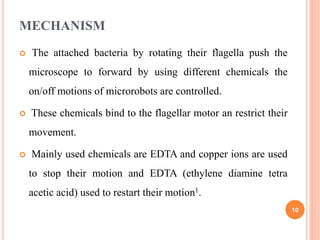 MECHANISM
 The attached bacteria by rotating their flagella push the
microscope to forward by using different chemicals the
on/off motions of microrobots are controlled.
 These chemicals bind to the flagellar motor an restrict their
movement.
 Mainly used chemicals are EDTA and copper ions are used
to stop their motion and EDTA (ethylene diamine tetra
acetic acid) used to restart their motion1.
10
 