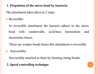 1. Propulsion of the micro bead by bacteria:
The attachment takes place in 2 steps.
 Reversible:
In reversible attachment the bacteria adhere to the micro
bead with vanderwalls, acid-base interactions and
electostatic forces.
These are weaker bonds hence this attachment is reversible
 Irreversible:
Irreversibly attached to them by forming strong bonds.
2. Speed controlling technique 13
 