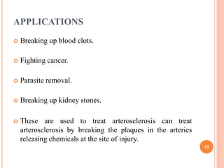 APPLICATIONS
 Breaking up blood clots.
 Fighting cancer.
 Parasite removal.
 Breaking up kidney stones.
 These are used to treat arterosclerosis can treat
arterosclerosis by breaking the plaques in the arteries
releasing chemicals at the site of injury.
15
 
