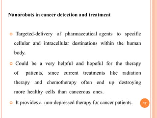  Targeted-delivery of pharmaceutical agents to specific
cellular and intracellular destinations within the human
body.
 Could be a very helpful and hopeful for the therapy
of patients, since current treatments like radiation
therapy and chemotherapy often end up destroying
more healthy cells than cancerous ones.
 It provides a non-depressed therapy for cancer patients.
Nanorobots in cancer detection and treatment
17
 