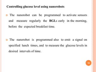  The nanorobot can be programmed to activate sensors
and measure regularly the BGLs early in the morning,
before the expected breakfast time.
 The nanorobot is programmed also to emit a signal on
specified lunch times, and to measure the glucose levels in
desired intervals of time.
Controlling glucose level using nanorobots
18
 