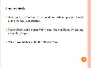 Arterosclerosis
 Arterosclerosis refers to a condition where plaque builds
along the walls of arteries.
 Nanorobots could conceivably treat the condition by cutting
away the plaque.
 Which would then enter the bloodstream.
21
 