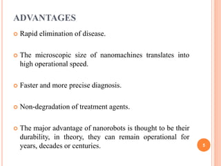 ADVANTAGES
 Rapid elimination of disease.
 The microscopic size of nanomachines translates into
high operational speed.
 Faster and more precise diagnosis.
 Non-degradation of treatment agents.
 The major advantage of nanorobots is thought to be their
durability, in theory, they can remain operational for
years, decades or centuries. 5
 