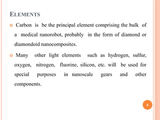 ELEMENTS
 Carbon is be the principal element comprising the bulk of
a medical nanorobot, probably in the form of diamond or
diamondoid nanocomposites.
 Many other light elements such as hydrogen, sulfur,
oxygen, nitrogen, fluorine, silicon, etc. will be used for
special purposes in nanoscale gears and other
components.
8
 