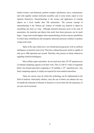 2
surface textures, and chemicals; perform complex calculations; move, communicate,
and work together conduct molecular assembly; and, to some extent, repair or even
replicate themselves. Nanotechnology is the science and application of creating
objects on a level smaller than 100 nanometres. The extreme concept of
nanotechnology is the "bottom up" creation of virtually any material or object by
assembling one atom at a time. Although nanotech processes occur at the scale of
nanometres, the materials and objects that result from these processes can be much
larger. Large-scale results happen when nanotechnology involves massive parallelism
in which many simultaneous and synergistic nanoscale processes combine to produce
a large-scale result.
Many of the nano robots have very limited processing power with no artificial
intelligence as feared by most of us! They have onboard processor which is capable of
only up to 1000 operations per second. Therefore, they possess no threat whatsoever
regarding Artificial Intelligence.
Most cellular repair nanorobots do not need more than 106
-109
operations/sec
of onboard computing capacity to do their work. This is a full 4-7 order of magnitude
below true human-equivalent computing at 10 teraflops (~1013
operations/sec). Any
faster computing capacity is simply not required for most medical nanorobots.
There are various ways by which this technology can be implemented in the
field of medicine. Particularly robotics, since the use of robots can enhance the way
we handle the treatment of ailments or diseases to a level where the life expectancy of
our race can be increased.
 