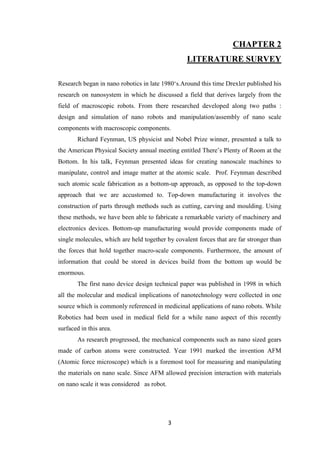 3
CHAPTER 2
LITERATURE SURVEY
Research began in nano robotics in late 1980„s.Around this time Drexler published his
research on nanosystem in which he discussed a field that derives largely from the
field of macroscopic robots. From there researched developed along two paths :
design and simulation of nano robots and manipulation/assembly of nano scale
components with macroscopic components.
Richard Feynman, US physicist and Nobel Prize winner, presented a talk to
the American Physical Society annual meeting entitled There‟s Plenty of Room at the
Bottom. In his talk, Feynman presented ideas for creating nanoscale machines to
manipulate, control and image matter at the atomic scale. Prof. Feynman described
such atomic scale fabrication as a bottom-up approach, as opposed to the top-down
approach that we are accustomed to. Top-down manufacturing it involves the
construction of parts through methods such as cutting, carving and moulding. Using
these methods, we have been able to fabricate a remarkable variety of machinery and
electronics devices. Bottom-up manufacturing would provide components made of
single molecules, which are held together by covalent forces that are far stronger than
the forces that hold together macro-scale components. Furthermore, the amount of
information that could be stored in devices build from the bottom up would be
enormous.
The first nano device design technical paper was published in 1998 in which
all the molecular and medical implications of nanotechnology were collected in one
source which is commonly referenced in medicinal applications of nano robots. While
Robotics had been used in medical field for a while nano aspect of this recently
surfaced in this area.
As research progressed, the mechanical components such as nano sized gears
made of carbon atoms were constructed. Year 1991 marked the invention AFM
(Atomic force microscope) which is a foremost tool for measuring and manipulating
the materials on nano scale. Since AFM allowed precision interaction with materials
on nano scale it was considered as robot.
 