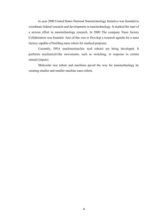 4
In year 2000 United States National Nanotechnology Initiative was founded to
coordinate federal research and development in nanotechnology. It marked the start of
a serious effort in nanotechnology research. In 2000 The company Nano factory
Collaboration was founded. Aim of this was to Develop a research agenda for a nano
factory capable of building nano robots for medical purposes.
Currently, DNA machines(nucleic acid robots) are being developed. It
performs mechanical-like movements, such as switching, in response to certain
stimuli (inputs).
Molecular size robots and machines paved the way for nanotechnology by
creating smaller and smaller machine nano robots.
 