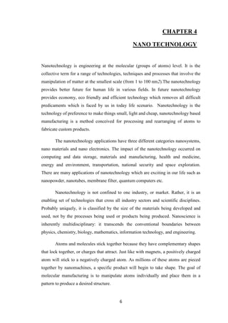 6
CHAPTER 4
NANO TECHNOLOGY
Nanotechnology is engineering at the molecular (groups of atoms) level. It is the
collective term for a range of technologies, techniques and processes that involve the
manipulation of matter at the smallest scale (from 1 to 100 nm2).The nanotechnology
provides better future for human life in various fields. In future nanotechnology
provides economy, eco friendly and efficient technology which removes all difficult
predicaments which is faced by us in today life scenario. Nanotechnology is the
technology of preference to make things small, light and cheap, nanotechnology based
manufacturing is a method conceived for processing and rearranging of atoms to
fabricate custom products.
The nanotechnology applications have three different categories nanosystems,
nano materials and nano electronics. The impact of the nanotechnology occurred on
computing and data storage, materials and manufacturing, health and medicine,
energy and environment, transportation, national security and space exploration.
There are many applications of nanotechnology which are exciting in our life such as
nanopowder, nanotubes, membrane filter, quantum computers etc.
Nanotechnology is not confined to one industry, or market. Rather, it is an
enabling set of technologies that cross all industry sectors and scientific disciplines.
Probably uniquely, it is classified by the size of the materials being developed and
used, not by the processes being used or products being produced. Nanoscience is
inherently multidisciplinary: it transcends the conventional boundaries between
physics, chemistry, biology, mathematics, information technology, and engineering.
Atoms and molecules stick together because they have complementary shapes
that lock together, or charges that attract. Just like with magnets, a positively charged
atom will stick to a negatively charged atom. As millions of these atoms are pieced
together by nanomachines, a specific product will begin to take shape. The goal of
molecular manufacturing is to manipulate atoms individually and place them in a
pattern to produce a desired structure.
 