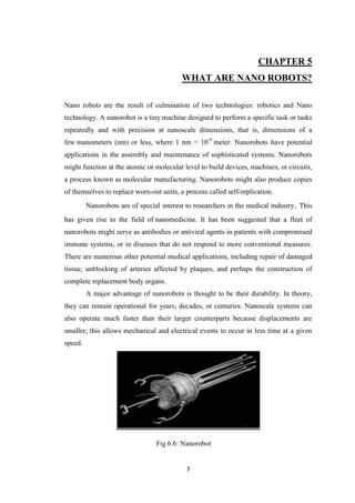 7
CHAPTER 5
WHAT ARE NANO ROBOTS?
Nano robots are the result of culmination of two technologies: robotics and Nano
technology. A nanorobot is a tiny machine designed to perform a specific task or tasks
repeatedly and with precision at nanoscale dimensions, that is, dimensions of a
few manometers (nm) or less, where 1 nm = 10-9
meter. Nanorobots have potential
applications in the assembly and maintenance of sophisticated systems. Nanorobots
might function at the atomic or molecular level to build devices, machines, or circuits,
a process known as molecular manufacturing. Nanorobots might also produce copies
of themselves to replace worn-out units, a process called self-replication.
Nanorobots are of special interest to researchers in the medical industry. This
has given rise to the field of nanomedicine. It has been suggested that a fleet of
nanorobots might serve as antibodies or antiviral agents in patients with compromised
immune systems, or in diseases that do not respond to more conventional measures.
There are numerous other potential medical applications, including repair of damaged
tissue, unblocking of arteries affected by plaques, and perhaps the construction of
complete replacement body organs.
A major advantage of nanorobots is thought to be their durability. In theory,
they can remain operational for years, decades, or centuries. Nanoscale systems can
also operate much faster than their larger counterparts because displacements are
smaller; this allows mechanical and electrical events to occur in less time at a given
speed.
Fig 6.6: Nanorobot
ig
 