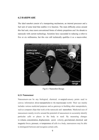 9
6.2 HARDWARE
The ideal nanobot consist of a transporting mechanism, an internal processor and a
fuel unit of some kind that enables it to function. The main difficulty arises around
this fuel unit, since most conventional forms of robotic propulsion can‟t be shrunk to
nanoscale with current technology. Scientists have succeeded in reducing a robot to
five or six millimetres, but this size still technically qualifies it as a macro-robot.
.
6.2.1 Nanosensor
Nanosensors can be any biological, chemical, or surgical sensory points used to
convey information about nanoparticles to the macroscopic world. Their use mainly
includes various medicinal purposes and as gateways to building other nanoproducts,
such as computer chips that work at the nanoscale and nanorobots. Medicinal uses of
nanosensors mainly revolve around the potential of nanosensors to accurately identify
particular cells or places in the body in need. By measuring changes
in volume, concentration, displacement, speed, velocity, gravitational, electrical and
magnetic forces, pressure, or temperature of cells in a body, nanosensors may be able
to distinguish between and recognize certain cells.
Fig 6.1: Nanorobot Design
 