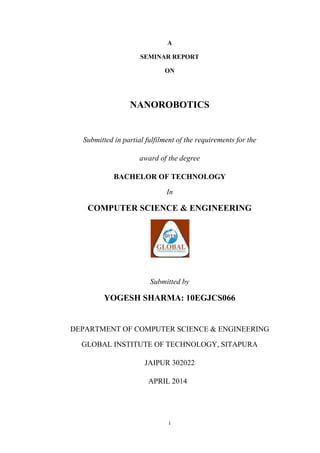 i
A
SEMINAR REPORT
ON
NANOROBOTICS
Submitted in partial fulfilment of the requirements for the
award of the degree
BACHELOR OF TECHNOLOGY
In
COMPUTER SCIENCE & ENGINEERING
Submitted by
YOGESH SHARMA: 10EGJCS066
DEPARTMENT OF COMPUTER SCIENCE & ENGINEERING
GLOBAL INSTITUTE OF TECHNOLOGY, SITAPURA
JAIPUR 302022
APRIL 2014
 