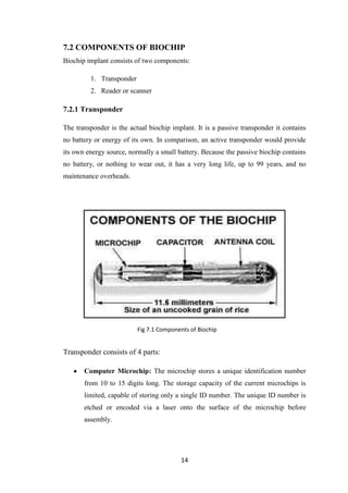 14
7.2 COMPONENTS OF BIOCHIP
Biochip implant consists of two components:
1. Transponder
2. Reader or scanner
7.2.1 Transponder
The transponder is the actual biochip implant. It is a passive transponder it contains
no battery or energy of its own. In comparison, an active transponder would provide
its own energy source, normally a small battery. Because the passive biochip contains
no battery, or nothing to wear out, it has a very long life, up to 99 years, and no
maintenance overheads.
Transponder consists of 4 parts:
Computer Microchip: The microchip stores a unique identification number
from 10 to 15 digits long. The storage capacity of the current microchips is
limited, capable of storing only a single ID number. The unique ID number is
etched or encoded via a laser onto the surface of the microchip before
assembly.
Fig 7.1 Components of Biochip
 