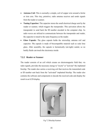 15
Antenna Coil: This is normally a simple, coil of copper wire around a ferrite
or iron core. This tiny, primitive, radio antenna receives and sends signals
from the reader or scanner.
Tuning Capacitor: The capacitor stores the small electrical charge sent by the
reader or scanner, which triggers the transponder. This activation allows the
transponder to send back the ID number encoded in the computer chip. As
radio waves are utilized to communicate between the transponder and reader,
the capacitor is tuned to the same frequency as the reader.
Glass Capsule: The glass capsule holds the microchip, antenna coil and
capacitor. The capsule is made of biocompatible material such as soda lime
glass. After assembly, the capsule is hermetically (air-tight) sealed, so no
bodily fluids can touch the electronics inside
7.2.2 Reader or Scanner
The reader consists of an coil which creates an electromagnetic field that, via
radio signals, provides the necessary energy to "excite" or "activate" the implanted
biochip. The reader also carries a receiving coil that receives the transmitted code
or ID number sent back from the "activated" implanted biochip. The reader also
contains the software and components to decode the received code and display the
result in an LCD display.
Fig 7.2 Biochip Scanner
 