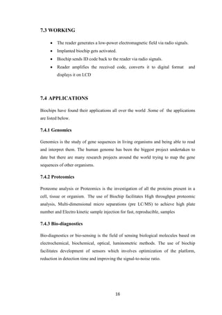 16
7.3 WORKING
The reader generates a low-power electromagnetic field via radio signals.
Implanted biochip gets activated.
Biochip sends ID code back to the reader via radio signals.
Reader amplifies the received code, converts it to digital format and
displays it on LCD
7.4 APPLICATIONS
Biochips have found their applications all over the world .Some of the applications
are listed below.
7.4.1 Genomics
Genomics is the study of gene sequences in living organisms and being able to read
and interpret them. The human genome has been the biggest project undertaken to
date but there are many research projects around the world trying to map the gene
sequences of other organisms.
7.4.2 Proteomics
Proteome analysis or Proteomics is the investigation of all the proteins present in a
cell, tissue or organism. The use of Biochip facilitates High throughput proteomic
analysis, Multi-dimensional micro separations (pre LC/MS) to achieve high plate
number and Electro kinetic sample injection for fast, reproducible, samples
7.4.3 Bio-diagnostics
Bio-diagnostics or bio-sensing is the field of sensing biological molecules based on
electrochemical, biochemical, optical, luminometric methods. The use of biochip
facilitates development of sensors which involves optimization of the platform,
reduction in detection time and improving the signal-to-noise ratio.
 