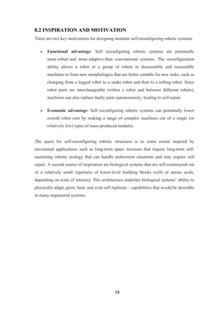18
8.2 INSPIRATION AND MOTIVATION
There are two key motivations for designing modular self-reconfiguring robotic systems.
Functional advantage: Self reconfiguring robotic systems are potentially
more robust and more adaptive than conventional systems. The reconfiguration
ability allows a robot or a group of robots to disassemble and reassemble
machines to form new morphologies that are better suitable for new tasks, such as
changing from a legged robot to a snake robot and then to a rolling robot. Since
robot parts are interchangeable (within a robot and between different robots),
machines can also replace faulty parts autonomously, leading to self-repair.
Economic advantage: Self reconfiguring robotic systems can potentially lower
overall robot cost by making a range of complex machines out of a single (or
relatively few) types of mass-produced modules.
The quest for self-reconfiguring robotic structures is to some extent inspired by
envisioned applications such as long-term space missions that require long-term self-
sustaining robotic ecology that can handle unforeseen situations and may require self
repair. A second source of inspiration are biological systems that are self-constructed out
of a relatively small repertoire of lower-level building blocks (cells or amino acids,
depending on scale of interest). This architecture underlies biological systems‟ ability to
physically adapt, grow, heal, and even self replicate – capabilities that would be desirable
in many engineered systems.
 
