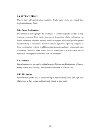 20
8.4 APPLICATIONS
Due to their self reconstructing properties fractal nano robots have found their
application in many fields.
8.4.1 Space Exploration
One application that highlights the advantages of self-reconfigurable systems is long-
term space missions. These require long-term self-sustaining robotic ecology that can
handle unforeseen situations and may require self repair. Self-reconfigurable systems
have the ability to handle tasks that are not known a prioritise especially compared to
fixed configuration systems. In addition, space missions are highly volume and mass
constrained. Sending a robot system that can reconfigure to achieve many tasks is
better than sending many robots that each can do one task.
8.4.2 Medical
Fractal nano robots are used in medical science .They are used in treatment of cancer,
kidney stones, blood clotting , detection and elimination of defected cells .
8.4.3 Electronics
Fractal Robots can be used in manufacturing of other electronic items with high level
of precision as they operate and manipulate objects at nano scale.
 