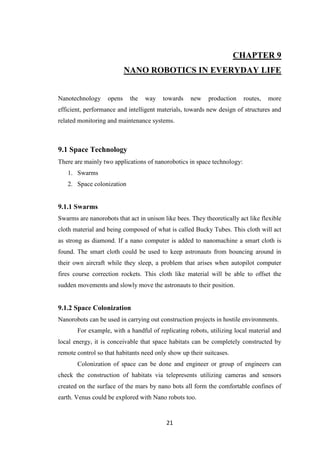 21
CHAPTER 9
NANO ROBOTICS IN EVERYDAY LIFE
Nanotechnology opens the way towards new production routes, more
efficient, performance and intelligent materials, towards new design of structures and
related monitoring and maintenance systems.
9.1 Space Technology
There are mainly two applications of nanorobotics in space technology:
1. Swarms
2. Space colonization
9.1.1 Swarms
Swarms are nanorobots that act in unison like bees. They theoretically act like flexible
cloth material and being composed of what is called Bucky Tubes. This cloth will act
as strong as diamond. If a nano computer is added to nanomachine a smart cloth is
found. The smart cloth could be used to keep astronauts from bouncing around in
their own aircraft while they sleep, a problem that arises when autopilot computer
fires course correction rockets. This cloth like material will be able to offset the
sudden movements and slowly move the astronauts to their position.
9.1.2 Space Colonization
Nanorobots can be used in carrying out construction projects in hostile environments.
For example, with a handful of replicating robots, utilizing local material and
local energy, it is conceivable that space habitats can be completely constructed by
remote control so that habitants need only show up their suitcases.
Colonization of space can be done and engineer or group of engineers can
check the construction of habitats via telepresents utilizing cameras and sensors
created on the surface of the mars by nano bots all form the comfortable confines of
earth. Venus could be explored with Nano robots too.
 