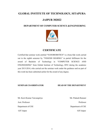 ii
GLOBAL INSTITUTE OF TECHNOLOGY, SITAPURA
JAIPUR 302022
DEPARTMENT OF COMPUTER SCIENCE &ENGINEERING
CERTIFICATE
Certified that seminar work entitled “NANOROBOTICS” is a bona fide work carried
out in the eighth semester by “YOGESH SHARMA” in partial fulfilment for the
award of Bachelor of Technology in “COMPUTER SCIENCE AND
ENGINEERING” from Global Institute of Technology, RTU during the academic
year 2013-2014, who carried out the seminar work under the guidance and no part of
this work has been submitted earlier for the award of any degree.
SEMINAR CO-ORDINATOR HEAD OF THE DEPARTMENT
Mr. Kavit Kumar Tanvangiriya Mr. Prakash Ramani
Asst. Professor Professor
Department of CSE Department of CSE
GIT Jaipur GIT Jaipur
 