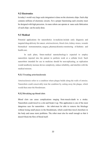 22
9.2 Electronics
In today‟s world very large scale integration is done on the electronic chips. Each chip
contains millions of electronic circuits. For a proper functioning each circuitry must
be designed with high percesion. As nano robots can operate at nano scale fabrication
of such chips can be easily done.
9.3 Medical
Potential applications for nanorobotics in medicine include early diagnosis and
targeted drug-delivery for cancer, arteriosclerosis, blood clots, kidney stones, wounds
biomedical instrumentation, surgery, pharmacokinetics monitoring of diabetes and
health care.
In such plans, future medical nanotechnology is expected to employ
nanorobots injected into the patient to perform work at a cellular level. Such
nanorobots intended for use in medicine should be non-replicating, as replication
would needlessly increase device complexity, reduce reliability, and interfere with the
medical mission.
9.3.1 Treating arteriosclerosis
Arteriosclerosis refers to a condition where plaque builds along the walls of arteries.
Nanorobots could conceivably treat the condition by cutting away the plaque, which
would then enter the bloodstream.
9.3.2 Breaking up blood clots
Blood clots can cause complications ranging from muscle death to a stroke.
Nanorobots could travel to a clot and break it up. This application is one of the most
dangerous uses for nanorobots – the robot must be able to remove the blockage
without losing small pieces in the bloodstream, which could then travel elsewhere in
the body and cause more problems. The robot must also be small enough so that it
doesn't block the flow of blood itself.
 
