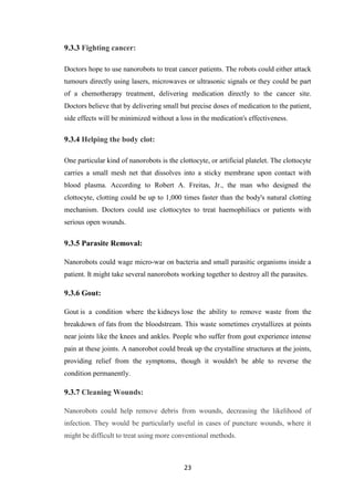 23
9.3.3 Fighting cancer:
Doctors hope to use nanorobots to treat cancer patients. The robots could either attack
tumours directly using lasers, microwaves or ultrasonic signals or they could be part
of a chemotherapy treatment, delivering medication directly to the cancer site.
Doctors believe that by delivering small but precise doses of medication to the patient,
side effects will be minimized without a loss in the medication's effectiveness.
9.3.4 Helping the body clot:
One particular kind of nanorobots is the clottocyte, or artificial platelet. The clottocyte
carries a small mesh net that dissolves into a sticky membrane upon contact with
blood plasma. According to Robert A. Freitas, Jr., the man who designed the
clottocyte, clotting could be up to 1,000 times faster than the body's natural clotting
mechanism. Doctors could use clottocytes to treat haemophiliacs or patients with
serious open wounds.
9.3.5 Parasite Removal:
Nanorobots could wage micro-war on bacteria and small parasitic organisms inside a
patient. It might take several nanorobots working together to destroy all the parasites.
9.3.6 Gout:
Gout is a condition where the kidneys lose the ability to remove waste from the
breakdown of fats from the bloodstream. This waste sometimes crystallizes at points
near joints like the knees and ankles. People who suffer from gout experience intense
pain at these joints. A nanorobot could break up the crystalline structures at the joints,
providing relief from the symptoms, though it wouldn't be able to reverse the
condition permanently.
9.3.7 Cleaning Wounds:
Nanorobots could help remove debris from wounds, decreasing the likelihood of
infection. They would be particularly useful in cases of puncture wounds, where it
might be difficult to treat using more conventional methods.
 