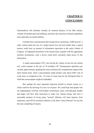 26
CHAPTER 11
CONCLUSION
Nanomedicine will eliminate virtually all common diseases of the 20th century,
virtually all medical pain and suffering, and allow the extension of human capabilities
most especially our mental abilities.
Consider that a nanostructure data storage device measuring ~8,000 micron3
, a
cubic volume about the size of a single human liver cell and smaller than a typical
neuron, could store an amount of information equivalent to the entire Library of
Congress. If implanted somewhere in the human brain, together with the appropriate
interface mechanisms, such a device could allow extremely rapid access to this
information.
A single nanocomputer CPU, also having the volume of just one tiny human
cell, could compute at the rate of 10 teraflops (1013
floating-point operations per
second), approximately equalling (by many estimates) the computational output of the
entire human brain. Such a nanocomputer might produce only about 0.001 watt of
waste heat, as compared to the ~25 watts of waste heat for the biological brain in
which the nanocomputer might be embedded.
But, perhaps the most important long-term benefit to human society as a
whole could be the dawning of a new era of peace. We could hope that people who
are independently well-fed, well-clothed, well-housed, smart, well-educated, healthy
and happy will have little motivation to make war. Human beings who have a
reasonable prospect of living many "normal" lifetimes will learn patience from
experience, and will be extremely unlikely to risk those "many lifetimes" for any but
the most compelling of reasons.
 