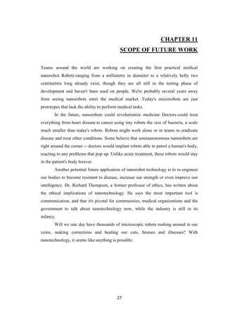 27
CHAPTER 11
SCOPE OF FUTURE WORK
Teams around the world are working on creating the first practical medical
nanorobot. Robots ranging from a millimetre in diameter to a relatively hefty two
centimetres long already exist, though they are all still in the testing phase of
development and haven't been used on people. We're probably several years away
from seeing nanorobots enter the medical market. Today's microrobots are just
prototypes that lack the ability to perform medical tasks.
In the future, nanorobots could revolutionize medicine. Doctors could treat
everything from heart disease to cancer using tiny robots the size of bacteria, a scale
much smaller than today's robots. Robots might work alone or in teams to eradicate
disease and treat other conditions. Some believe that semiautonomous nanorobots are
right around the corner -- doctors would implant robots able to patrol a human's body,
reacting to any problems that pop up. Unlike acute treatment, these robots would stay
in the patient's body forever.
Another potential future application of nanorobot technology is to re-engineer
our bodies to become resistant to disease, increase our strength or even improve our
intelligence. Dr. Richard Thompson, a former professor of ethics, has written about
the ethical implications of nanotechnology. He says the most important tool is
communication, and that it's pivotal for communities, medical organizations and the
government to talk about nanotechnology now, while the industry is still in its
infancy.
Will we one day have thousands of microscopic robots rushing around in our
veins, making corrections and healing our cuts, bruises and illnesses? With
nanotechnology, it seems like anything is possible.
 