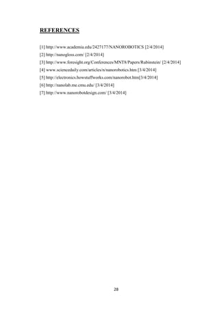 28
REFERENCES
[1] http://www.academia.edu/2427177/NANOROBOTICS [2/4/2014]
[2] http://nanogloss.com/ [2/4/2014]
[3] http://www.foresight.org/Conferences/MNT8/Papers/Rubinstein/ [2/4/2014]
[4] www.sciencedaily.com/articles/n/nanorobotics [3/4/2014]
[5] http://electronics.howstuffworks.com/nanorobot.htm[3/4/2014]
[6] http://nanolab.me.cmu.edu/ [3/4/2014]
[7] http://www.nanorobotdesign.com/ [3/4/2014]
 