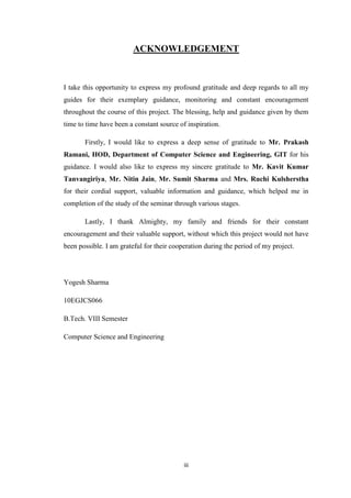 iii
ACKNOWLEDGEMENT
I take this opportunity to express my profound gratitude and deep regards to all my
guides for their exemplary guidance, monitoring and constant encouragement
throughout the course of this project. The blessing, help and guidance given by them
time to time have been a constant source of inspiration.
Firstly, I would like to express a deep sense of gratitude to Mr. Prakash
Ramani, HOD, Department of Computer Science and Engineering, GIT for his
guidance. I would also like to express my sincere gratitude to Mr. Kavit Kumar
Tanvangiriya, Mr. Nitin Jain, Mr. Sumit Sharma and Mrs. Ruchi Kulsherstha
for their cordial support, valuable information and guidance, which helped me in
completion of the study of the seminar through various stages.
Lastly, I thank Almighty, my family and friends for their constant
encouragement and their valuable support, without which this project would not have
been possible. I am grateful for their cooperation during the period of my project.
Yogesh Sharma
10EGJCS066
B.Tech. VIII Semester
Computer Science and Engineering
 