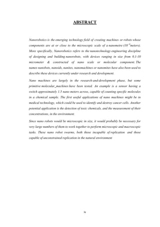 iv
ABSTRACT
Nanorobotics is the emerging technology field of creating machines or robots whose
components are at or close to the microscopic scale of a nanometre (10−9
meters).
More specifically, Nanorobotics refers to the nanotechnology engineering discipline
of designing and building nanorobots, with devices ranging in size from 0.1-10
micrometer & constructed of nano scale or molecular component. The
names nanobots, nanoids, nanites, nanomachines or nanomites have also been used to
describe these devices currently under research and development.
Nano machines are largely in the research-and-development phase, but some
primitive molecular machines have been tested. An example is a sensor having a
switch approximately 1.5 nano meters across, capable of counting specific molecules
in a chemical sample. The first useful applications of nano machines might be in
medical technology, which could be used to identify and destroy cancer cells. Another
potential application is the detection of toxic chemicals, and the measurement of their
concentrations, in the environment.
Since nano robots would be microscopic in size, it would probably be necessary for
very large numbers of them to work together to perform microscopic and macroscopic
tasks. These nano robot swarms, both those incapable of replication and those
capable of unconstrained replication in the natural environment
 