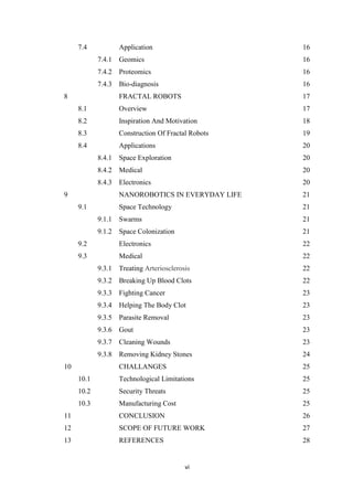vi
7.4 Application 16
7.4.1 Geomics 16
7.4.2 Proteomics 16
7.4.3 Bio-diagnosis 16
8 FRACTAL ROBOTS 17
8.1 Overview 17
8.2 Inspiration And Motivation 18
8.3 Construction Of Fractal Robots 19
8.4 Applications 20
8.4.1 Space Exploration 20
8.4.2 Medical 20
8.4.3 Electronics 20
9 NANOROBOTICS IN EVERYDAY LIFE 21
9.1 Space Technology 21
9.1.1 Swarms 21
9.1.2 Space Colonization 21
9.2 Electronics 22
9.3 Medical 22
9.3.1 Treating Arteriosclerosis 22
9.3.2 Breaking Up Blood Clots 22
9.3.3 Fighting Cancer 23
9.3.4 Helping The Body Clot 23
9.3.5 Parasite Removal 23
9.3.6 Gout 23
9.3.7 Cleaning Wounds 23
9.3.8 Removing Kidney Stones 24
10 CHALLANGES 25
10.1 Technological Limitations 25
10.2 Security Threats 25
10.3 Manufacturing Cost 25
11 CONCLUSION 26
12 SCOPE OF FUTURE WORK 27
13 REFERENCES 28
 