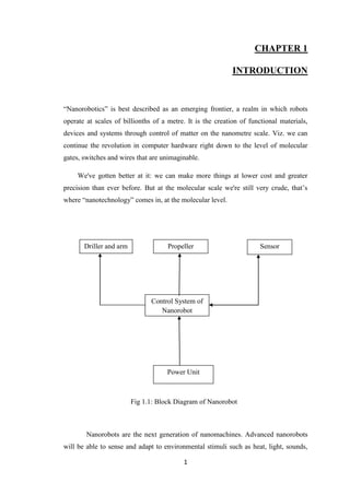 1
CHAPTER 1
INTRODUCTION
“Nanorobotics” is best described as an emerging frontier, a realm in which robots
operate at scales of billionths of a metre. It is the creation of functional materials,
devices and systems through control of matter on the nanometre scale. Viz. we can
continue the revolution in computer hardware right down to the level of molecular
gates, switches and wires that are unimaginable.
We've gotten better at it: we can make more things at lower cost and greater
precision than ever before. But at the molecular scale we're still very crude, that‟s
where “nanotechnology” comes in, at the molecular level.
Nanorobots are the next generation of nanomachines. Advanced nanorobots
will be able to sense and adapt to environmental stimuli such as heat, light, sounds,
Fig 1.1: Block Diagram of Nanorobot
Control System of
Nanorobot
Driller and arm Propeller Sensor
Power Unit
 