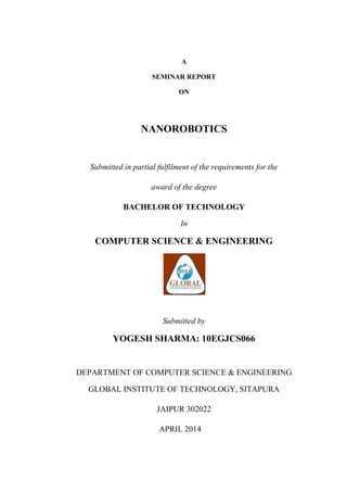 A
SEMINAR REPORT
ON
NANOROBOTICS
Submitted in partial fulfilment of the requirements for the
award of the degree
BACHELOR OF TECHNOLOGY
In
COMPUTER SCIENCE & ENGINEERING
Submitted by
YOGESH SHARMA: 10EGJCS066
DEPARTMENT OF COMPUTER SCIENCE & ENGINEERING
GLOBAL INSTITUTE OF TECHNOLOGY, SITAPURA
JAIPUR 302022
APRIL 2014
 