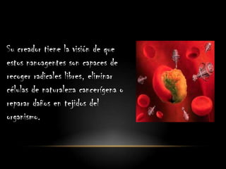 Su creador tiene la visión de que
estos nanoagentes son capaces de
recoger radicales libres, eliminar
células de naturaleza cancerígena o
reparar daños en tejidos del
organismo.
 