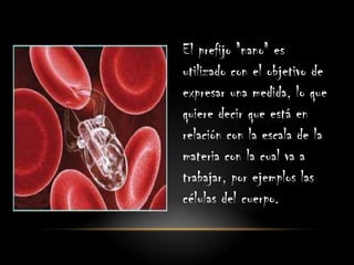 El prefijo "nano" es
utilizado con el objetivo de
expresar una medida, lo que
quiere decir que está en
relación con la escala de la
materia con la cual va a
trabajar, por ejemplos las
células del cuerpo.
 
