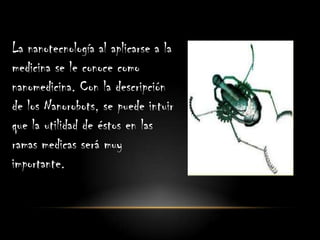 La nanotecnología al aplicarse a la
medicina se le conoce como
nanomedicina. Con la descripción
de los Nanorobots, se puede intuir
que la utilidad de éstos en las
ramas medicas será muy
importante.
 